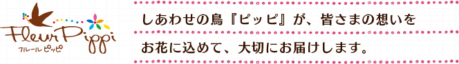 しあわせの鳥『ピッピ』が、皆さまの想いをお花に込めて、大切にお届けします。